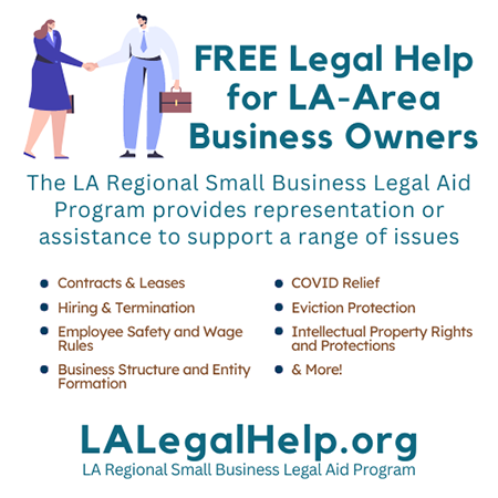 FREE Legal Help for LA-Area Business Owners; the LA Regional Small Business Legal Aid Program provides representation or assistance to support a range of issues including contracts, business structure and formation, employee issues, COVID relief, eviction protection, intellectual property rights and protections, and much more