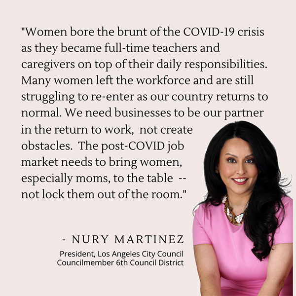 Women bore the brunt of the COVID-19 crisis as they became full-time teachers and caregivers on top of their daily responsibilities. Many women left the workforce and are still struggling to re-enter as our country returns to normal. We need businesses to be our partner in the return to work, not create obstacles. The post-COVID job market needs to bring women, especially moms, to the table -- not lock them out of the room. - Nury Martinez, Los Angeles City Council President